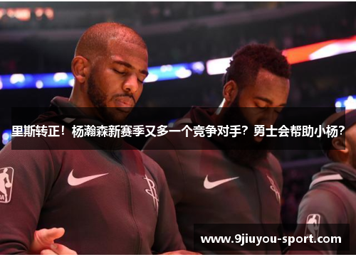 里斯转正！杨瀚森新赛季又多一个竞争对手？勇士会帮助小杨？